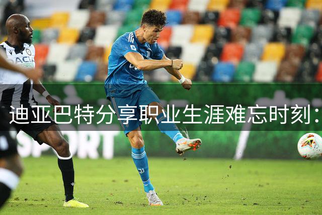 迪亚巴特分享职业生涯难忘时刻：转正与詹皇首战